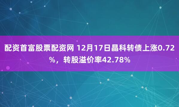 配资首富股票配资网 12月17日晶科转债上涨0.72%，转股溢价率42.78%
