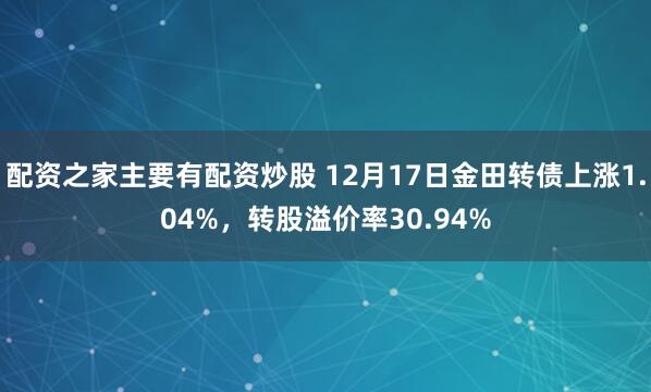 配资之家主要有配资炒股 12月17日金田转债上涨1.04%，转股溢价率30.94%
