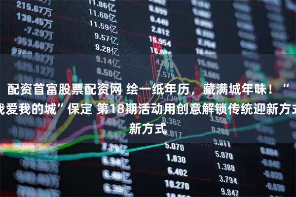 配资首富股票配资网 绘一纸年历，藏满城年味！“我爱我的城”保定 第18期活动用创意解锁传统迎新方式