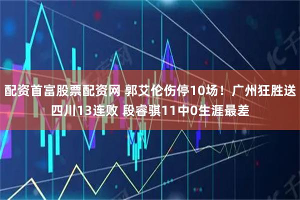 配资首富股票配资网 郭艾伦伤停10场！广州狂胜送四川13连败 段睿骐11中0生涯最差