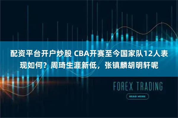 配资平台开户炒股 CBA开赛至今国家队12人表现如何？周琦生涯新低，张镇麟胡明轩呢