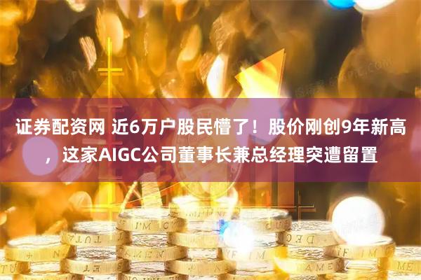 证券配资网 近6万户股民懵了！股价刚创9年新高，这家AIGC公司董事长兼总经理突遭留置