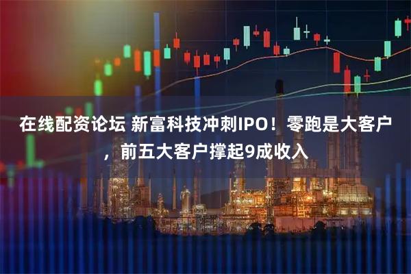 在线配资论坛 新富科技冲刺IPO！零跑是大客户，前五大客户撑起9成收入