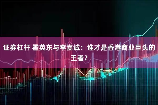 证券杠杆 霍英东与李嘉诚：谁才是香港商业巨头的王者？