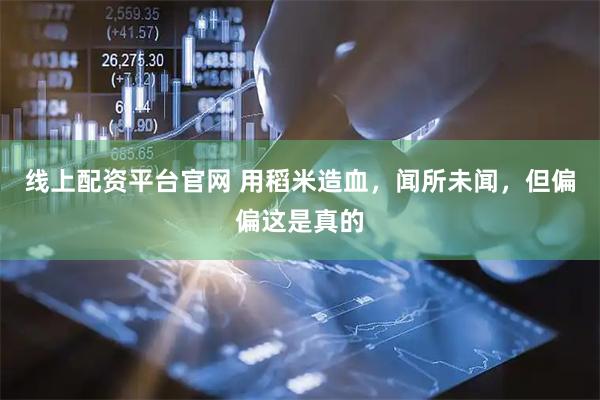 线上配资平台官网 用稻米造血，闻所未闻，但偏偏这是真的