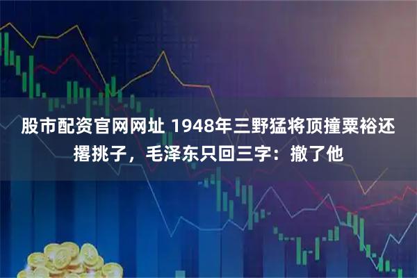 股市配资官网网址 1948年三野猛将顶撞粟裕还撂挑子，毛泽东只回三字：撤了他