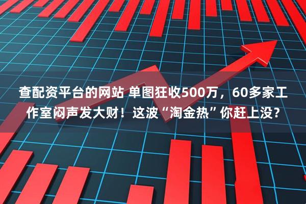 查配资平台的网站 单图狂收500万，60多家工作室闷声发大财！这波“淘金热”你赶上没？