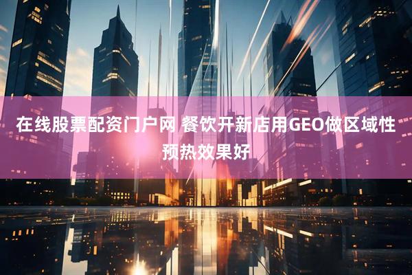 在线股票配资门户网 餐饮开新店用GEO做区域性预热效果好