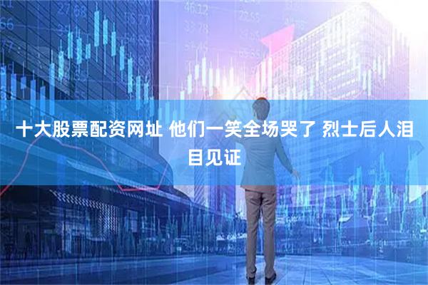 十大股票配资网址 他们一笑全场哭了 烈士后人泪目见证
