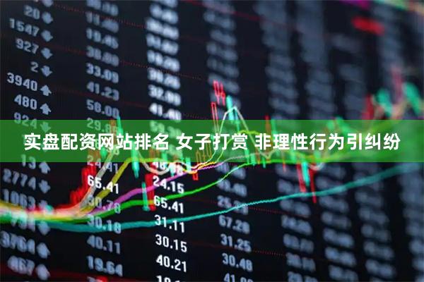 实盘配资网站排名 女子打赏 非理性行为引纠纷
