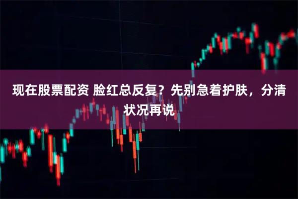 现在股票配资 脸红总反复？先别急着护肤，分清状况再说