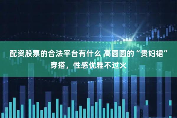 配资股票的合法平台有什么 高圆圆的“贵妇裙”穿搭，性感优雅不过火
