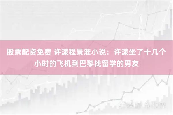 股票配资免费 许漾程景淮小说：许漾坐了十几个小时的飞机到巴黎找留学的男友