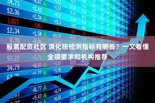 股票配资社区 溴化铵检测指标有哪些？一文看懂全项要求和机构推荐