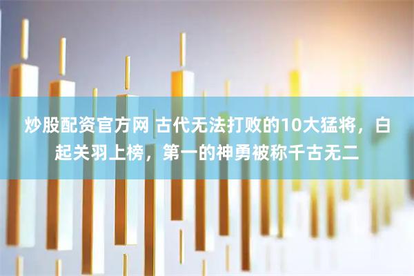 炒股配资官方网 古代无法打败的10大猛将，白起关羽上榜，第一的神勇被称千古无二