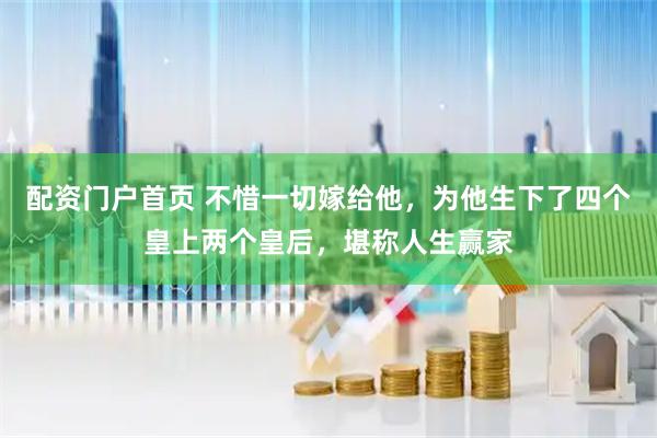 配资门户首页 不惜一切嫁给他，为他生下了四个皇上两个皇后，堪称人生赢家