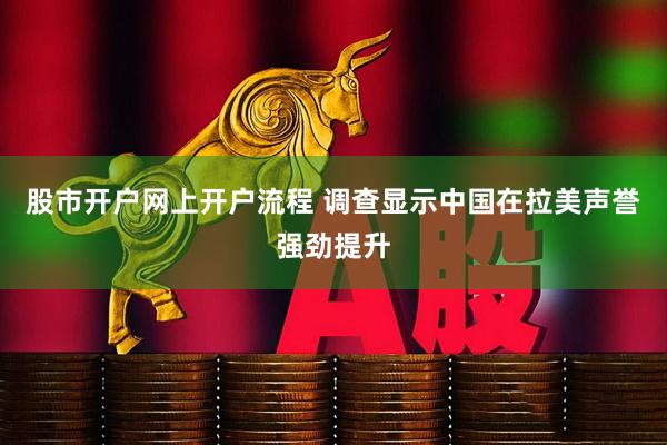 股市开户网上开户流程 调查显示中国在拉美声誉强劲提升