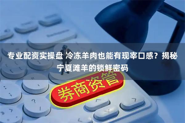 专业配资实操盘 冷冻羊肉也能有现宰口感？揭秘宁夏滩羊的锁鲜密码