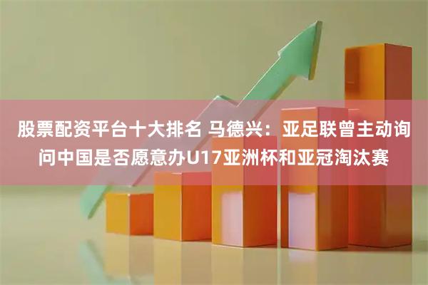 股票配资平台十大排名 马德兴：亚足联曾主动询问中国是否愿意办U17亚洲杯和亚冠淘汰赛