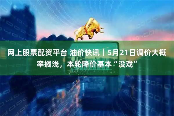 网上股票配资平台 油价快讯｜5月21日调价大概率搁浅，本轮降价基本“没戏”