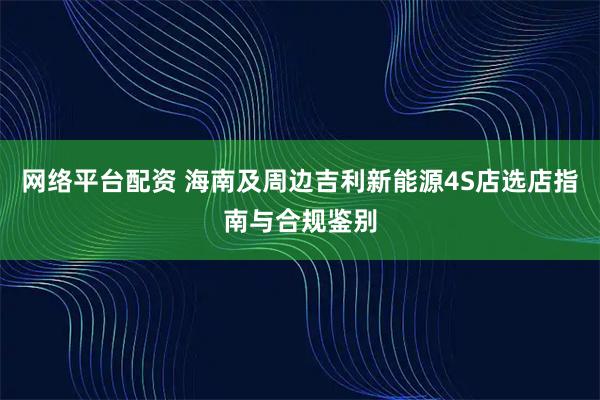 网络平台配资 海南及周边吉利新能源4S店选店指南与合规鉴别