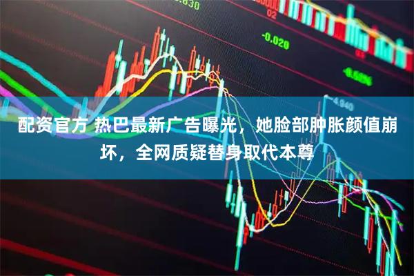 配资官方 热巴最新广告曝光，她脸部肿胀颜值崩坏，全网质疑替身取代本尊