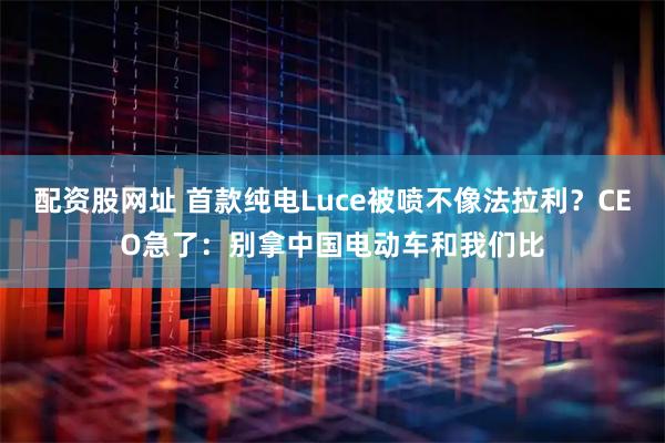 配资股网址 首款纯电Luce被喷不像法拉利？CEO急了：别拿中国电动车和我们比