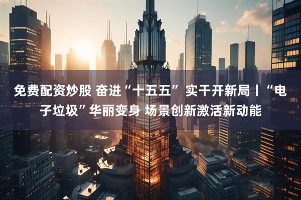 免费配资炒股 奋进“十五五” 实干开新局丨“电子垃圾”华丽变身 场景创新激活新动能