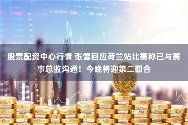 股票配资中心行情 张雪回应荷兰站比赛称已与赛事总监沟通！今晚将迎第二回合