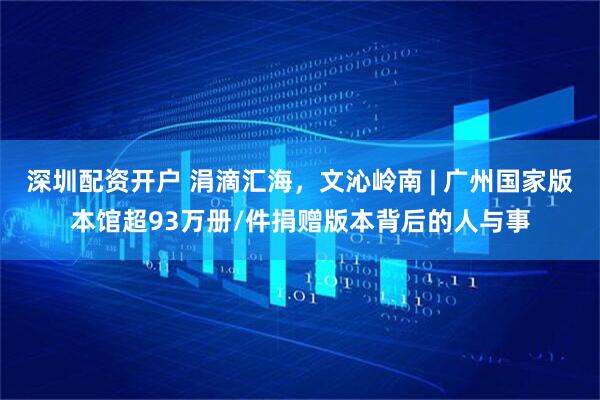 深圳配资开户 涓滴汇海，文沁岭南 | 广州国家版本馆超93万册/件捐赠版本背后的人与事
