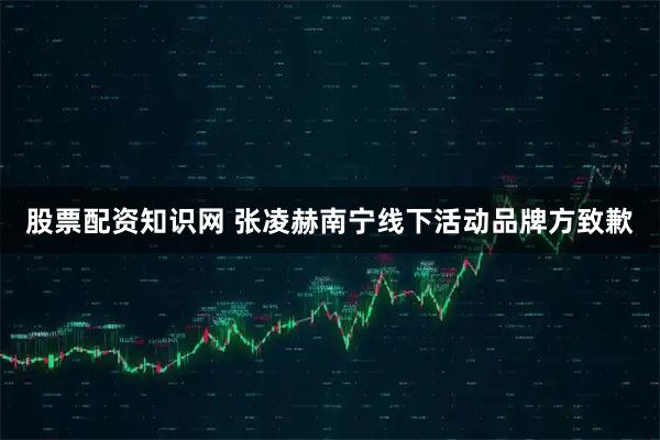 股票配资知识网 张凌赫南宁线下活动品牌方致歉