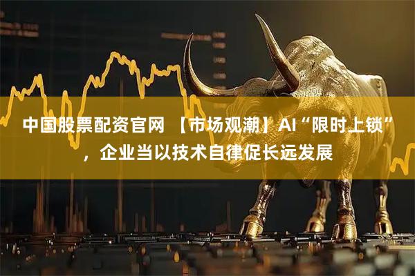 中国股票配资官网 【市场观潮】AI“限时上锁”，企业当以技术自律促长远发展