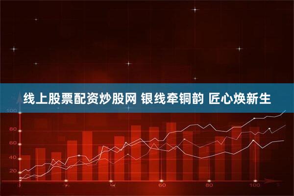 线上股票配资炒股网 银线牵铜韵 匠心焕新生
