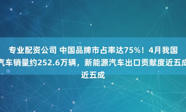 专业配资公司 中国品牌市占率达75%！4月我国汽车销量约252.6万辆，新能源汽车出口贡献度近五成