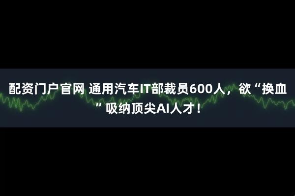 配资门户官网 通用汽车IT部裁员600人，欲“换血”吸纳顶尖AI人才！