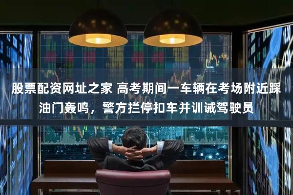 股票配资网址之家 高考期间一车辆在考场附近踩油门轰鸣，警方拦停扣车并训诫驾驶员