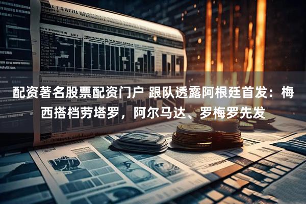 配资著名股票配资门户 跟队透露阿根廷首发：梅西搭档劳塔罗，阿尔马达、罗梅罗先发