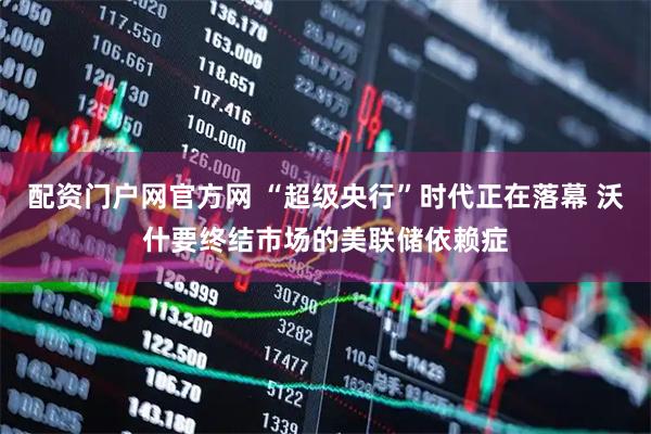 配资门户网官方网 “超级央行”时代正在落幕 沃什要终结市场的美联储依赖症