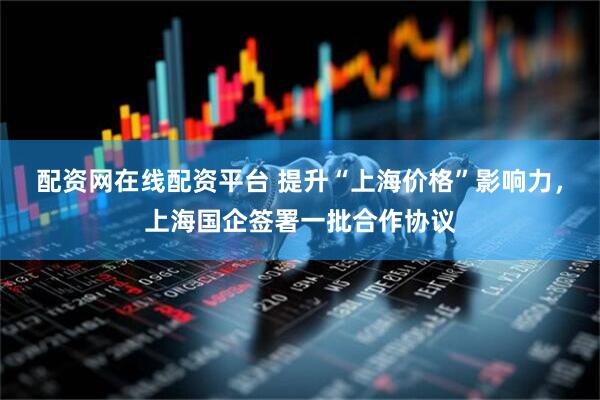 配资网在线配资平台 提升“上海价格”影响力，上海国企签署一批合作协议